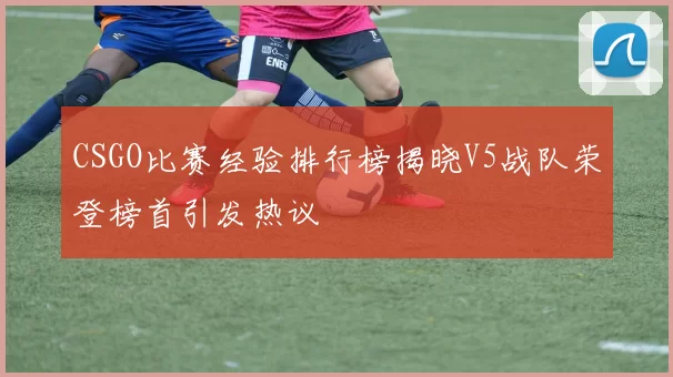 CSGO比赛经验排行榜揭晓V5战队荣登榜首引发热议