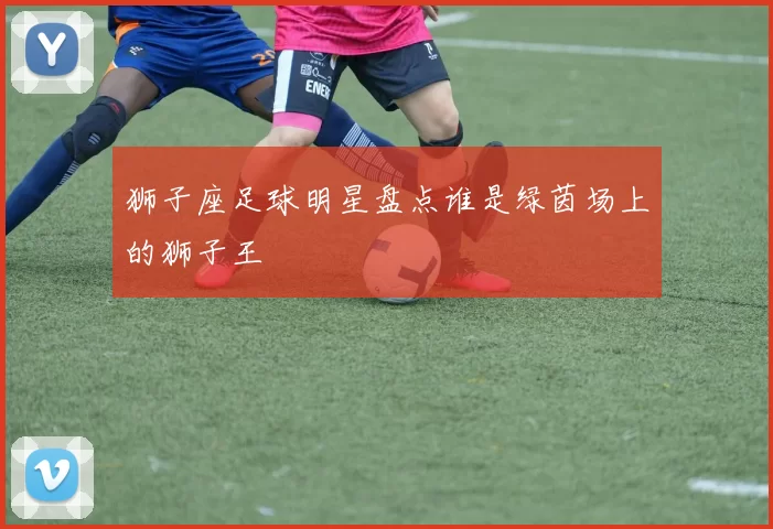 狮子座足球明星盘点谁是绿茵场上的狮子王