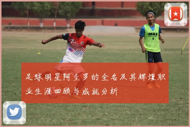 足球明星阿圭罗的全名及其辉煌职业生涯回顾与成就分析