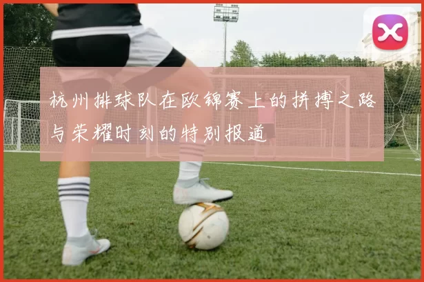 杭州排球队在欧锦赛上的拼搏之路与荣耀时刻的特别报道