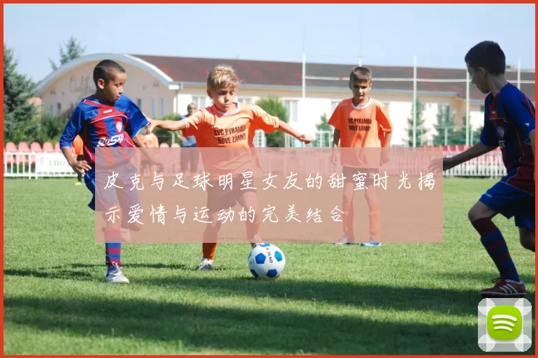 皮克与足球明星女友的甜蜜时光揭示爱情与运动的完美结合