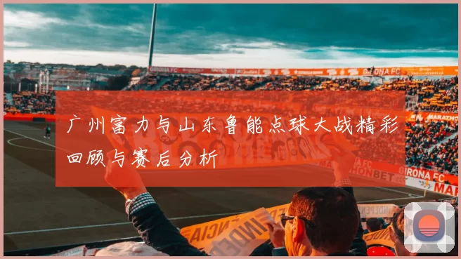 广州富力与山东鲁能点球大战精彩回顾与赛后分析