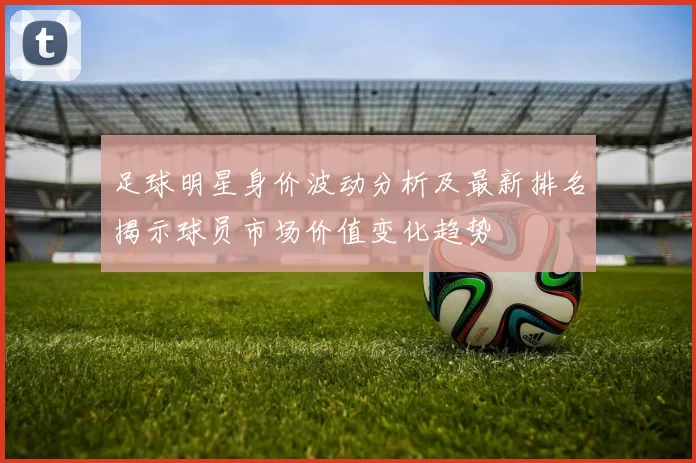 足球明星身价波动分析及最新排名揭示球员市场价值变化趋势