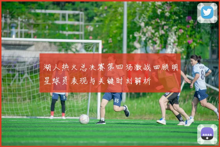 湖人热火总决赛第四场激战回顾明星球员表现与关键时刻解析