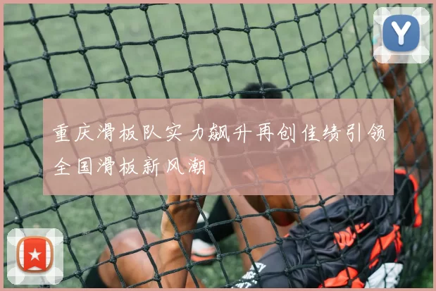 重庆滑板队实力飙升再创佳绩引领全国滑板新风潮