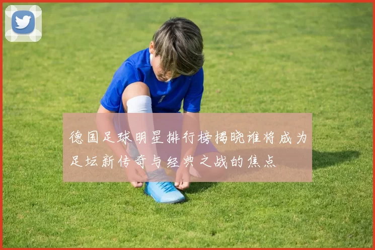 德国足球明星排行榜揭晓谁将成为足坛新传奇与经典之战的焦点