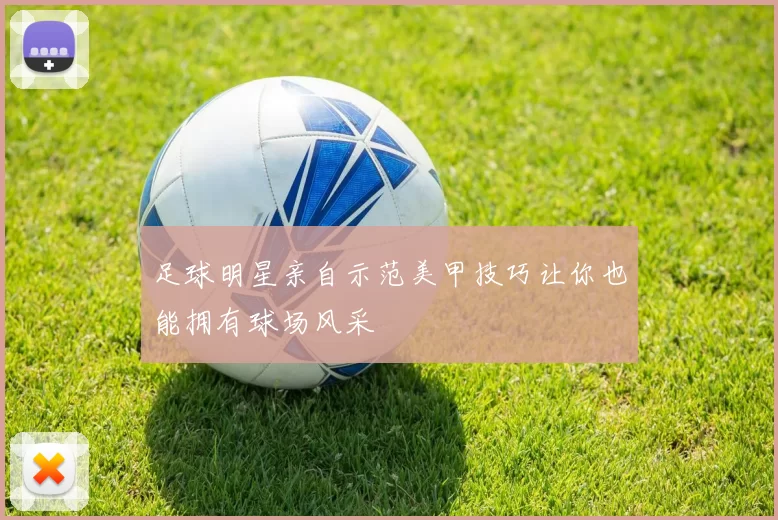 足球明星亲自示范美甲技巧让你也能拥有球场风采