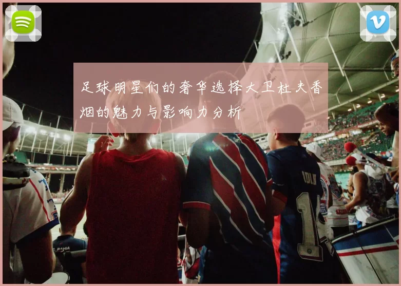 足球明星们的奢华选择大卫杜夫香烟的魅力与影响力分析