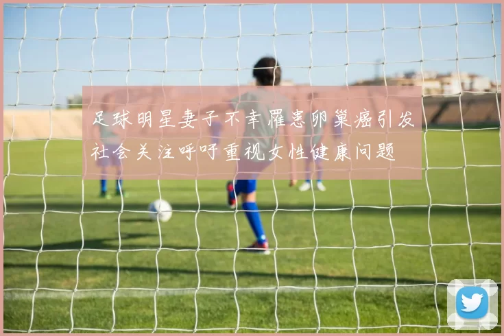 足球明星妻子不幸罹患卵巢癌引发社会关注呼吁重视女性健康问题