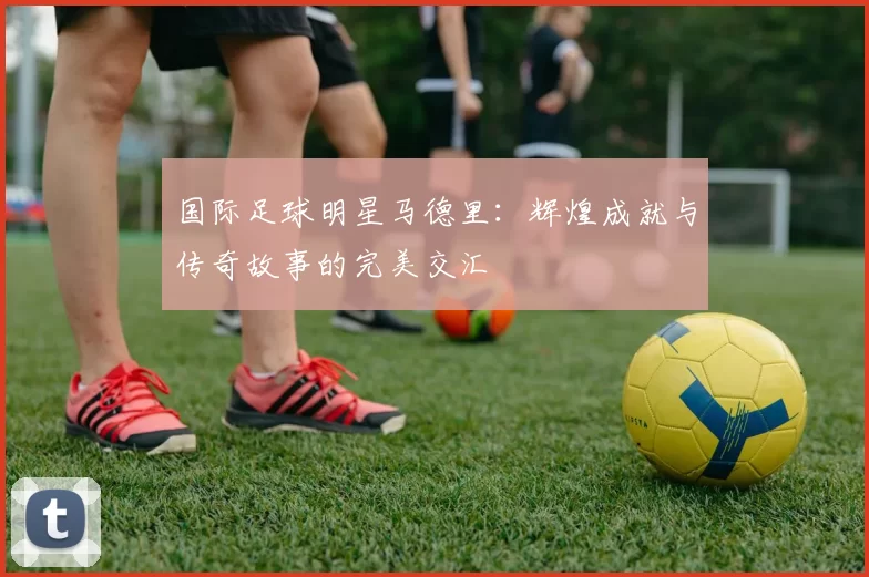 国际足球明星马德里：辉煌成就与传奇故事的完美交汇