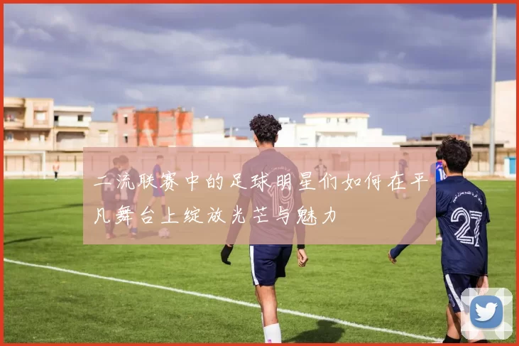 二流联赛中的足球明星们如何在平凡舞台上绽放光芒与魅力
