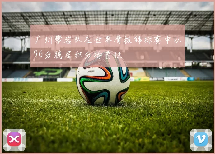 广州攀岩队在世界滑板锦标赛中以96分稳居积分榜首位