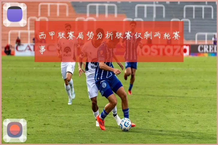 西甲联赛局势分析联赛仅剩两轮赛事