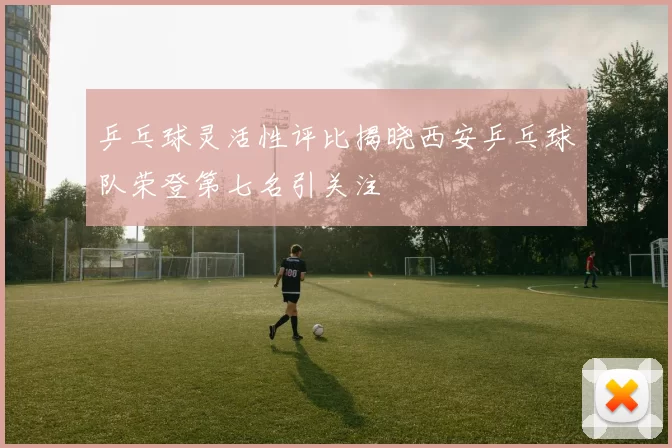 乒乓球灵活性评比揭晓西安乒乓球队荣登第七名引关注