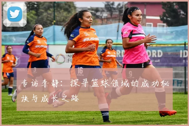 专访李静：探寻篮球领域的成功秘诀与成长之路