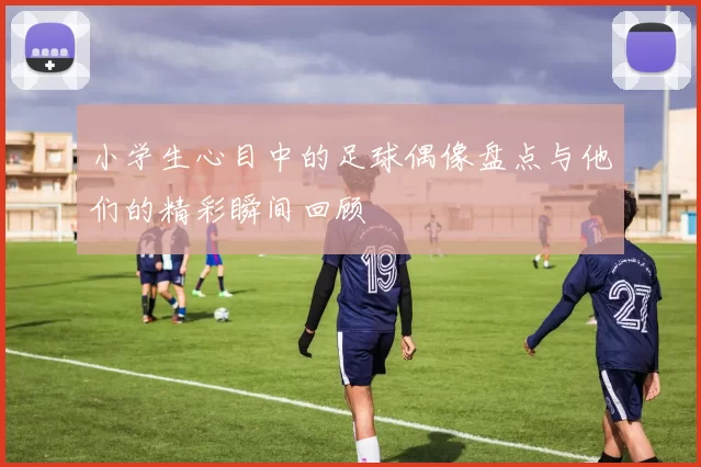 小学生心目中的足球偶像盘点与他们的精彩瞬间回顾