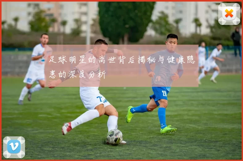足球明星的离世背后揭秘与健康隐患的深度分析