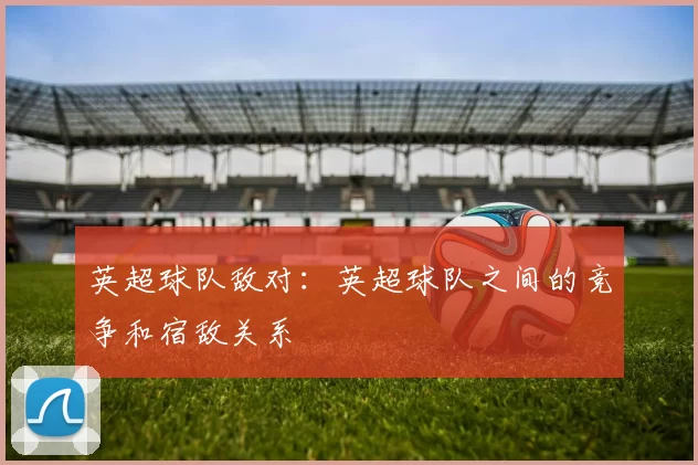 英超球队敌对：英超球队之间的竞争和宿敌关系