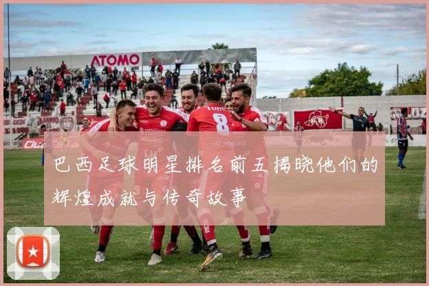 巴西足球明星排名前五揭晓他们的辉煌成就与传奇故事