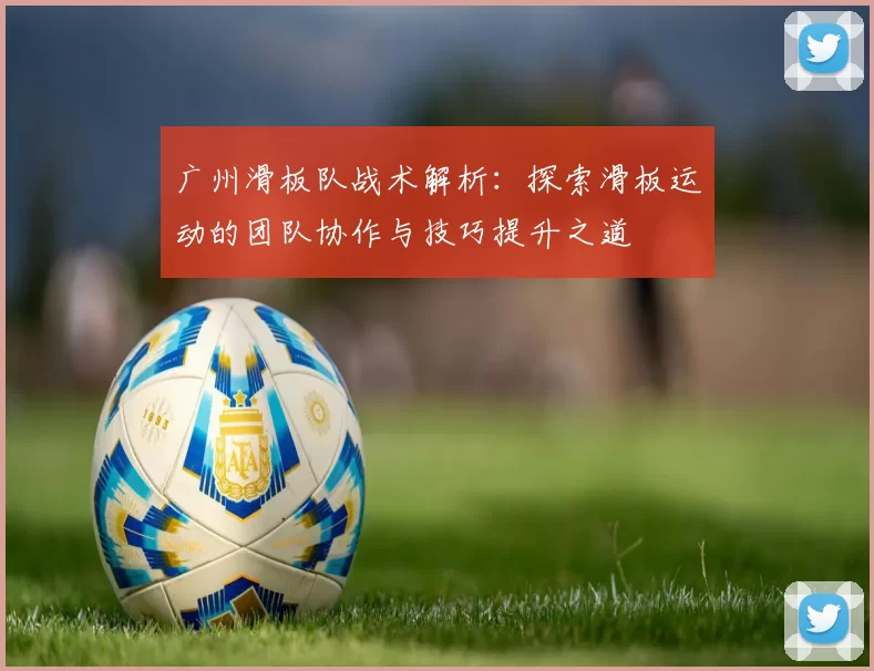 广州滑板队战术解析：探索滑板运动的团队协作与技巧提升之道