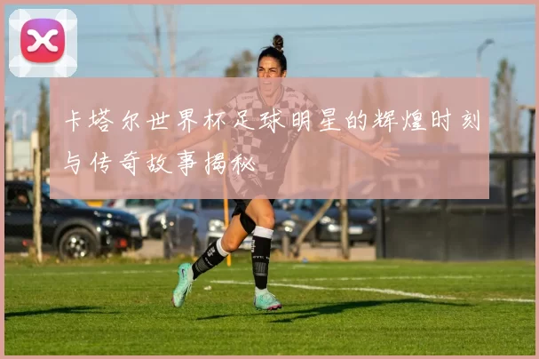 卡塔尔世界杯足球明星的辉煌时刻与传奇故事揭秘