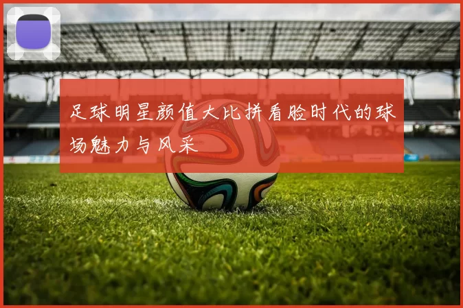 足球明星颜值大比拼看脸时代的球场魅力与风采
