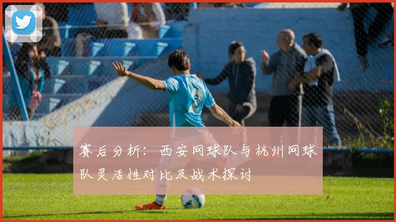 赛后分析：西安网球队与杭州网球队灵活性对比及战术探讨