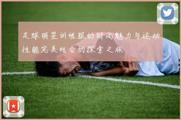 足球明星训练服的时尚魅力与运动性能完美结合的探索之旅