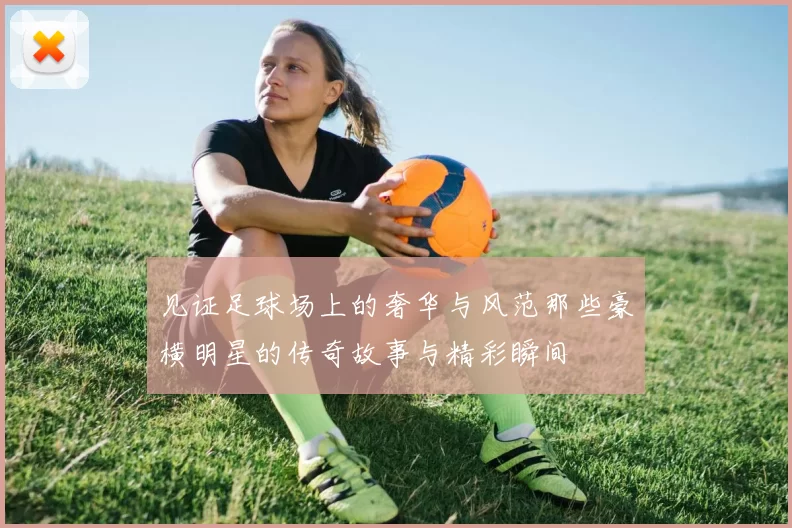 见证足球场上的奢华与风范那些豪横明星的传奇故事与精彩瞬间