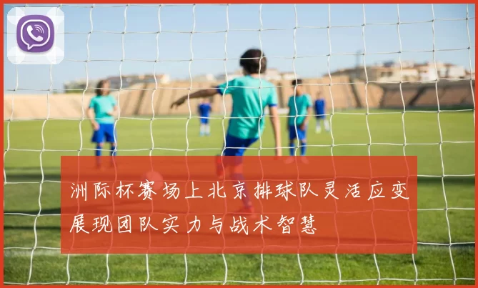 洲际杯赛场上北京排球队灵活应变展现团队实力与战术智慧