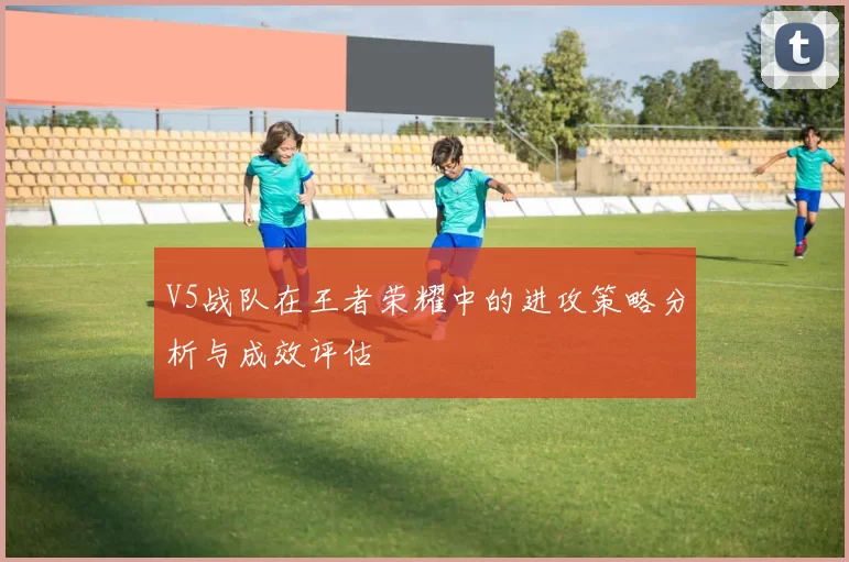 V5战队在王者荣耀中的进攻策略分析与成效评估