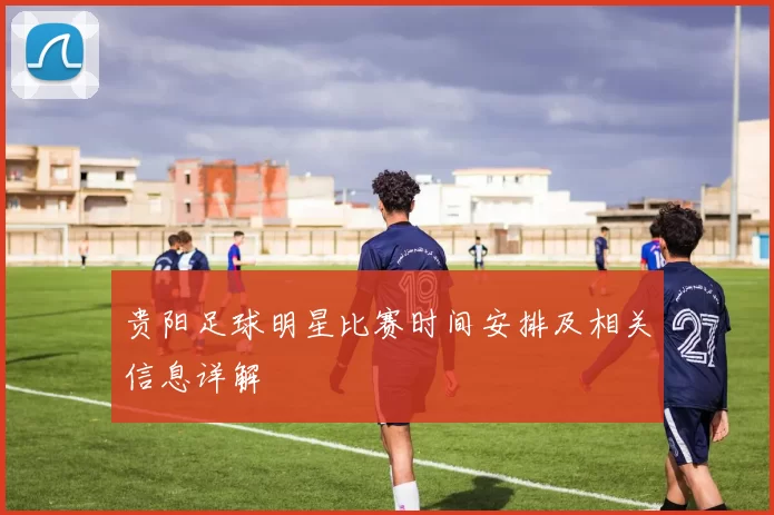 贵阳足球明星比赛时间安排及相关信息详解