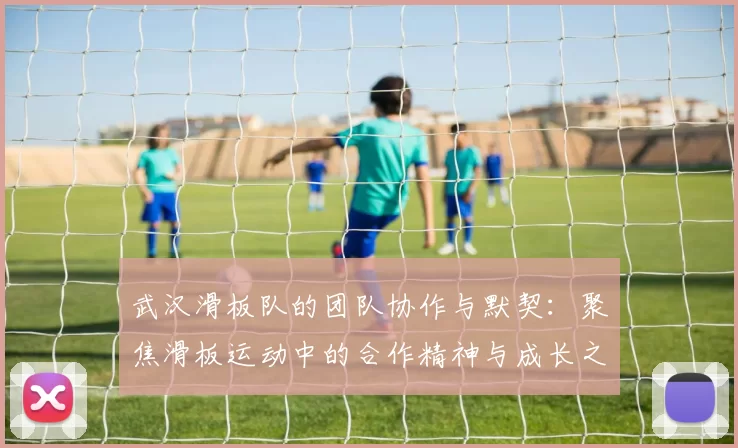 武汉滑板队的团队协作与默契：聚焦滑板运动中的合作精神与成长之路