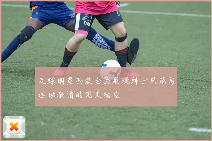 足球明星西装合影展现绅士风范与运动激情的完美结合