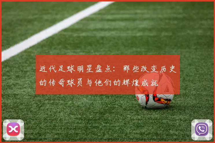 近代足球明星盘点：那些改变历史的传奇球员与他们的辉煌成就