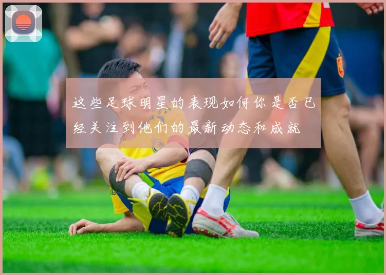 这些足球明星的表现如何你是否已经关注到他们的最新动态和成就