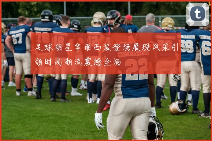 足球明星华丽西装登场展现风采引领时尚潮流震撼全场