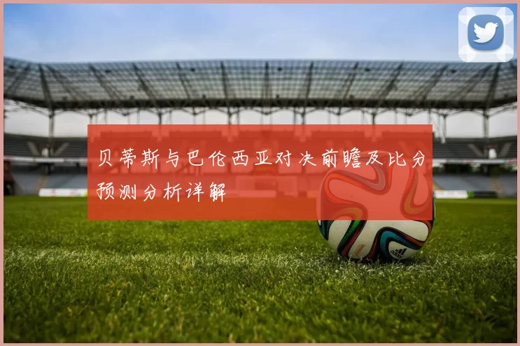 贝蒂斯与巴伦西亚对决前瞻及比分预测分析详解