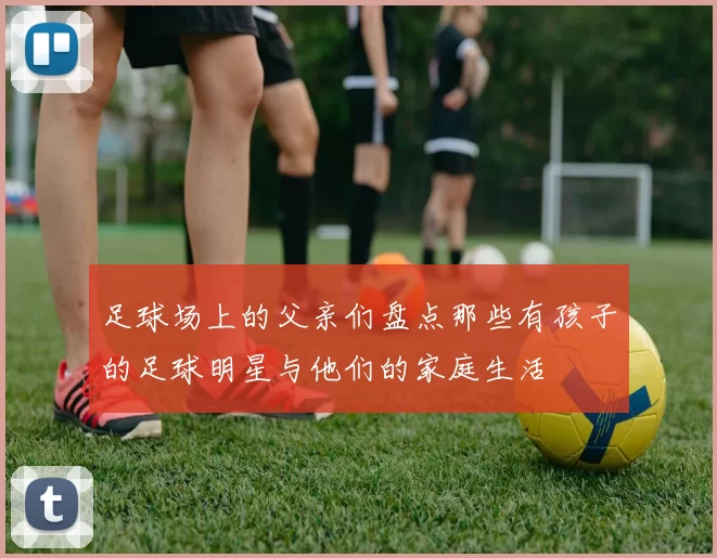 足球场上的父亲们盘点那些有孩子的足球明星与他们的家庭生活