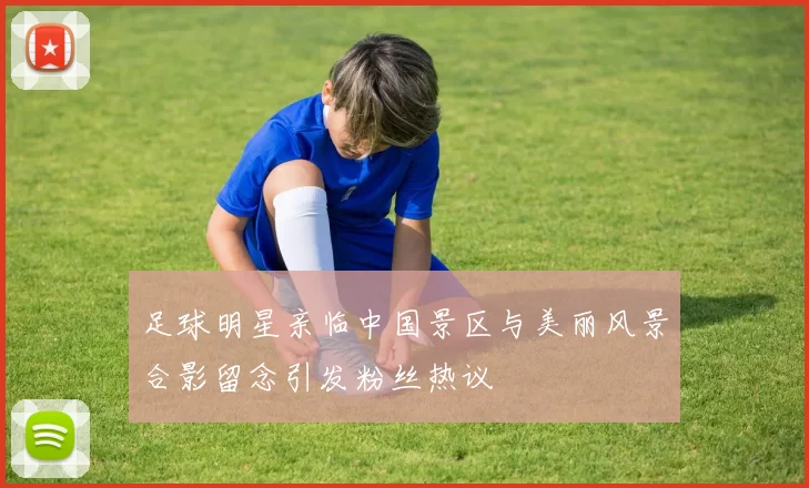 足球明星亲临中国景区与美丽风景合影留念引发粉丝热议