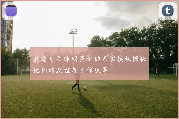 鹿晗与足球明星们的亲密接触揭秘他们的友谊与合作故事