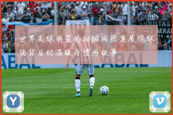 世界足球明星感动瞬间图集展现球场背后的温暖与情感故事