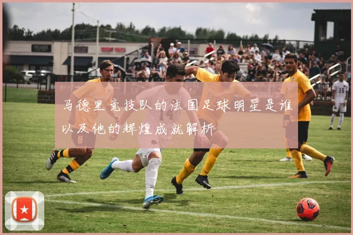 马德里竞技队的法国足球明星是谁以及他的辉煌成就解析