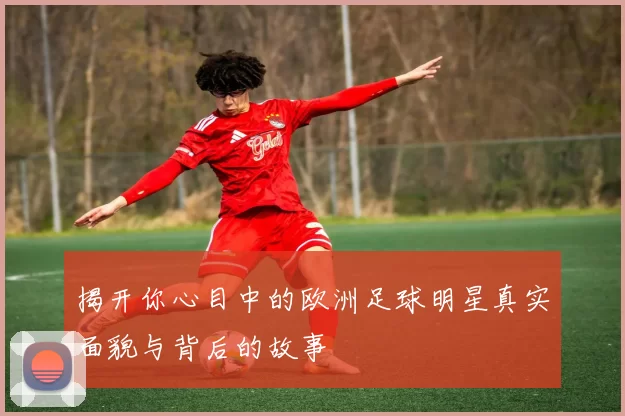 揭开你心目中的欧洲足球明星真实面貌与背后的故事
