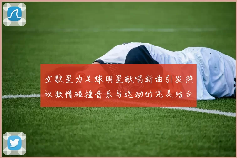 女歌星为足球明星献唱新曲引发热议激情碰撞音乐与运动的完美结合