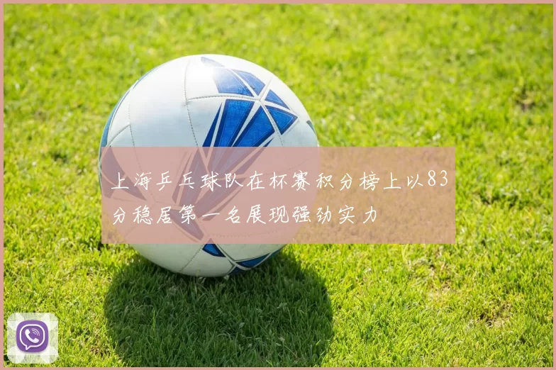 上海乒乓球队在杯赛积分榜上以83分稳居第一名展现强劲实力
