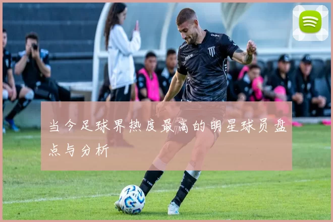当今足球界热度最高的明星球员盘点与分析