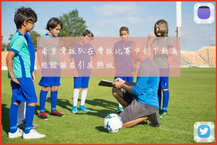 南京滑板队在滑板比赛中创下新高经验排名引发热议