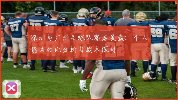 深圳与广州足球队赛后复盘：个人能力对比分析与战术探讨