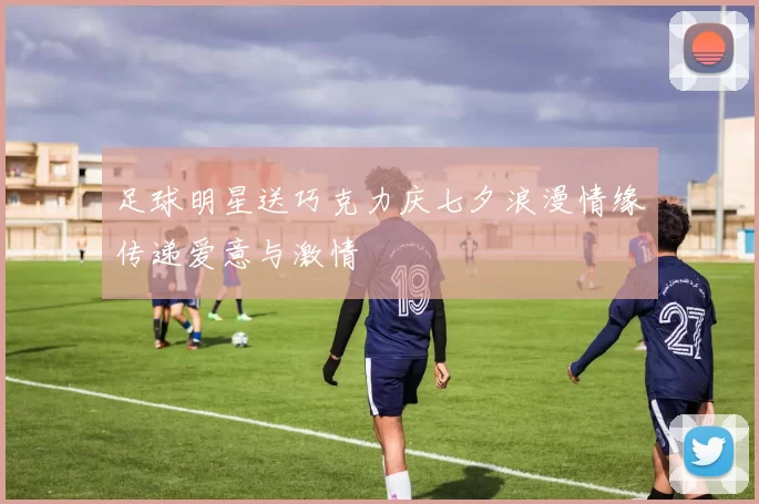 足球明星送巧克力庆七夕浪漫情缘传递爱意与激情